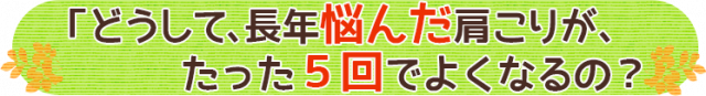 どうして、長年悩んだ肩こりが、たった５回で良くなるの？」