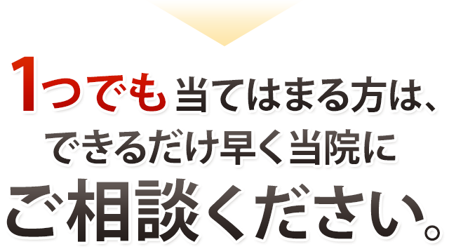 1つでも当てはまる方は、できるだけ早く当院にご相談ください。