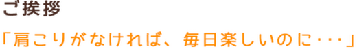 ご挨拶 「肩こりがなければ、毎日楽しいのに・・・」